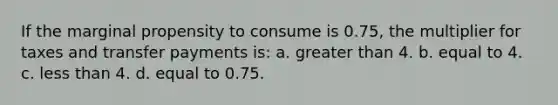 If the marginal propensity to consume is 0.75, the multiplier for taxes and transfer payments is: a. <a href='https://www.questionai.com/knowledge/ktgHnBD4o3-greater-than' class='anchor-knowledge'>greater than</a> 4. b. equal to 4. c. <a href='https://www.questionai.com/knowledge/k7BtlYpAMX-less-than' class='anchor-knowledge'>less than</a> 4. d. equal to 0.75.