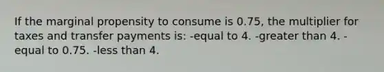 If the marginal propensity to consume is 0.75, the multiplier for taxes and transfer payments is: -equal to 4. -greater than 4. -equal to 0.75. -less than 4.