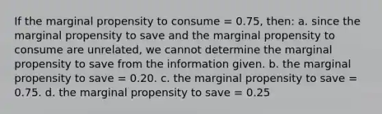 If the marginal propensity to consume = 0.75, then: a. since the marginal propensity to save and the marginal propensity to consume are unrelated, we cannot determine the marginal propensity to save from the information given. b. the marginal propensity to save = 0.20. c. the marginal propensity to save = 0.75. d. the marginal propensity to save = 0.25