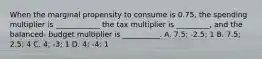 When the marginal propensity to consume is 0.75, the spending multiplier is ____________ the tax multiplier is _________, and the balanced- budget multiplier is __________. A. 7.5; -2.5; 1 B. 7.5; 2.5; 4 C. 4; -3; 1 D. 4; -4; 1