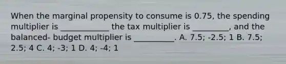 When the marginal propensity to consume is 0.75, the spending multiplier is ____________ the tax multiplier is _________, and the balanced- budget multiplier is __________. A. 7.5; -2.5; 1 B. 7.5; 2.5; 4 C. 4; -3; 1 D. 4; -4; 1