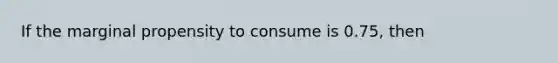 If the marginal propensity to consume is 0.75, then