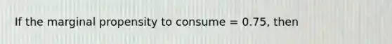 If the marginal propensity to consume = 0.75, then