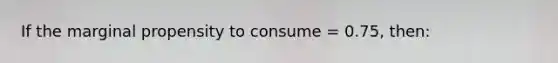 If the marginal propensity to consume = 0.75, then: