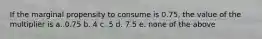 If the marginal propensity to consume is 0.75, the value of the multiplier is a. 0.75 b. 4 c. 5 d. 7.5 e. none of the above