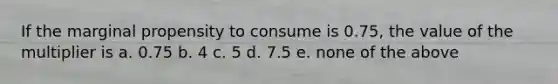 If the marginal propensity to consume is 0.75, the value of the multiplier is a. 0.75 b. 4 c. 5 d. 7.5 e. none of the above