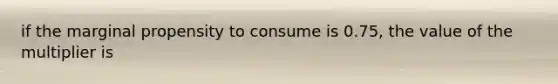 if the marginal propensity to consume is 0.75, the value of the multiplier is