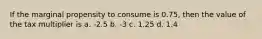 If the marginal propensity to consume is 0.75, then the value of the tax multiplier is a. -2.5 b. -3 c. 1.25 d. 1.4