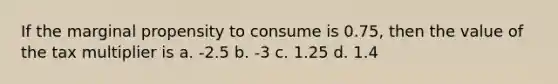 If the marginal propensity to consume is 0.75, then the value of the tax multiplier is a. -2.5 b. -3 c. 1.25 d. 1.4