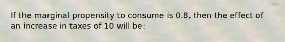 If the marginal propensity to consume is 0.8, then the effect of an increase in taxes of 10 will be: