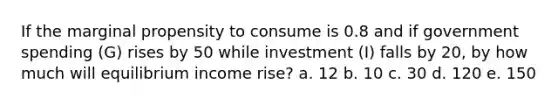 If the marginal propensity to consume is 0.8 and if government spending (G) rises by 50 while investment (I) falls by 20, by how much will equilibrium income rise? a. 12 b. 10 c. 30 d. 120 e. 150