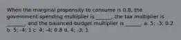 When the marginal propensity to consume is 0.8, the government spending multiplier is ______, the tax multiplier is _______, and the balanced-budget multiplier is ______. a. 5; -3; 0.2 b. 5; -4; 1 c. 4; -4; 0.8 d. 4; -3; 1