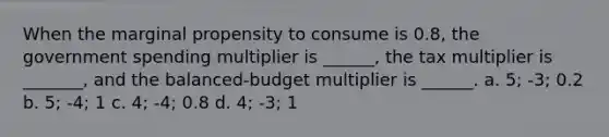 When the marginal propensity to consume is 0.8, the government spending multiplier is ______, the tax multiplier is _______, and the balanced-budget multiplier is ______. a. 5; -3; 0.2 b. 5; -4; 1 c. 4; -4; 0.8 d. 4; -3; 1