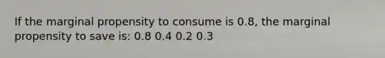 If the marginal propensity to consume is 0.8, the marginal propensity to save is: 0.8 0.4 0.2 0.3