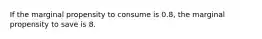 If the marginal propensity to consume is 0.8, the marginal propensity to save is 8.