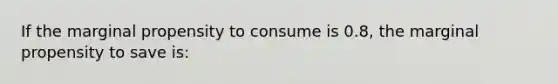 If the marginal propensity to consume is 0.8, the marginal propensity to save is: