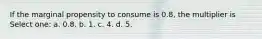 If the marginal propensity to consume is 0.8, the multiplier is Select one: a. 0.8. b. 1. c. 4. d. 5.