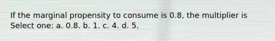 If the marginal propensity to consume is 0.8, the multiplier is Select one: a. 0.8. b. 1. c. 4. d. 5.