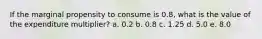 If the marginal propensity to consume is 0.8, what is the value of the expenditure multiplier? a. 0.2 b. 0.8 c. 1.25 d. 5.0 e. 8.0