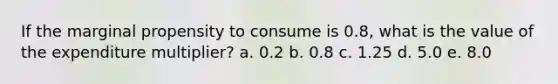 If the marginal propensity to consume is 0.8, what is the value of the expenditure multiplier? a. 0.2 b. 0.8 c. 1.25 d. 5.0 e. 8.0