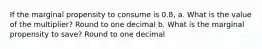 If the marginal propensity to consume is 0.8, a. What is the value of the multiplier? Round to one decimal b. What is the marginal propensity to save? Round to one decimal