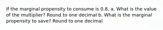 If the marginal propensity to consume is 0.8, a. What is the value of the multiplier? Round to one decimal b. What is the marginal propensity to save? Round to one decimal