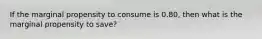 If the marginal propensity to consume is 0.80, then what is the marginal propensity to save?