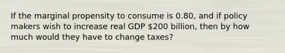 If the marginal propensity to consume is 0.80, and if policy makers wish to increase real GDP 200 billion, then by how much would they have to change taxes?