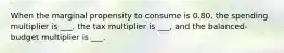 When the marginal propensity to consume is 0.80, the spending multiplier is ___, the tax multiplier is ___, and the balanced-budget multiplier is ___.