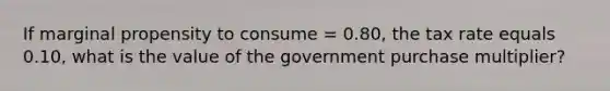 If marginal propensity to consume = 0.80, the tax rate equals 0.10, what is the value of the government purchase multiplier?