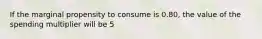 If the marginal propensity to consume is 0.80, the value of the spending multiplier will be 5