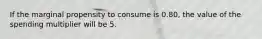 If the marginal propensity to consume is 0.80, the value of the spending multiplier will be 5.