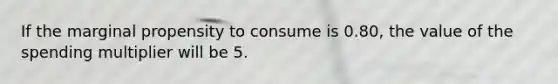 If the marginal propensity to consume is 0.80, the value of the spending multiplier will be 5.