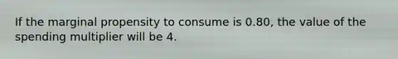 If the marginal propensity to consume is 0.80, the value of the spending multiplier will be 4.