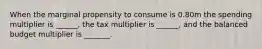 When the marginal propensity to consume is 0.80m the spending multiplier is ______, the tax multiplier is ______, and the balanced budget multiplier is _______.