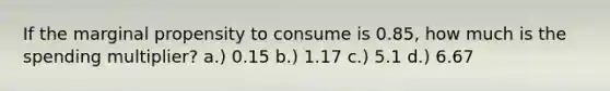 If the marginal propensity to consume is 0.85, how much is the spending multiplier? a.) 0.15 b.) 1.17 c.) 5.1 d.) 6.67