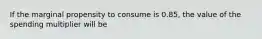 If the marginal propensity to consume is 0.85, the value of the spending multiplier will be