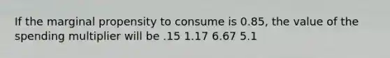 If the marginal propensity to consume is 0.85, the value of the spending multiplier will be .15 1.17 6.67 5.1