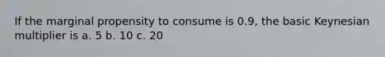 If the marginal propensity to consume is 0.9, the basic Keynesian multiplier is a. 5 b. 10 c. 20