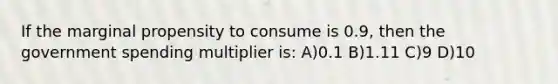 If the marginal propensity to consume is 0.9, then the government spending multiplier is: A)0.1 B)1.11 C)9 D)10