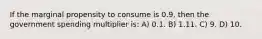 If the marginal propensity to consume is 0.9, then the government spending multiplier is: A) 0.1. B) 1.11. C) 9. D) 10.