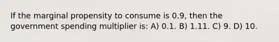 If the marginal propensity to consume is 0.9, then the government spending multiplier is: A) 0.1. B) 1.11. C) 9. D) 10.