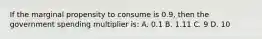 If the marginal propensity to consume is 0.9, then the government spending multiplier is: A. 0.1 B. 1.11 C. 9 D. 10