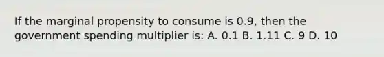 If the marginal propensity to consume is 0.9, then the government spending multiplier is: A. 0.1 B. 1.11 C. 9 D. 10