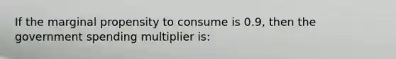 If the marginal propensity to consume is 0.9, then the government spending multiplier is: