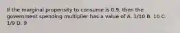 If the marginal propensity to consume is 0.9, then the government spending multiplier has a value of A. 1/10 B. 10 C. 1/9 D. 9