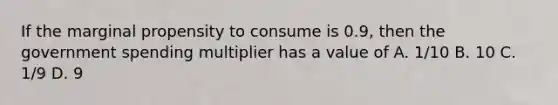 If the marginal propensity to consume is 0.9, then the government spending multiplier has a value of A. 1/10 B. 10 C. 1/9 D. 9