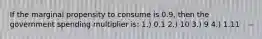 If the marginal propensity to consume is 0.9, then the government spending multiplier is: 1.) 0.1 2.) 10 3.) 9 4.) 1.11