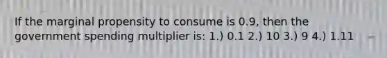 If the marginal propensity to consume is 0.9, then the government spending multiplier is: 1.) 0.1 2.) 10 3.) 9 4.) 1.11