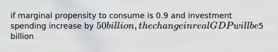 if marginal propensity to consume is 0.9 and investment spending increase by 50 billion, the change in real GDP will be5 billion